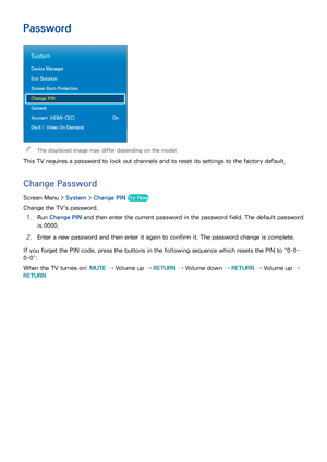 Page 1069899
Password
System
Device Manager
Eco Solution
Screen Burn Protection
Change PIN
General
Anynet+ (HDMI-CEC) On
DivX® Video On Demand
 
"The displayed image may differ depending on the model.
This TV requires a password to lock out channels and to reset its settings to the factory default.
Change Password
Screen Menu >  System > Change PIN  Try Now
Change the TV's password.
11 Run Change PIN  and then enter the current password in the password field. The default password 
is 0000.
21 Enter a new...